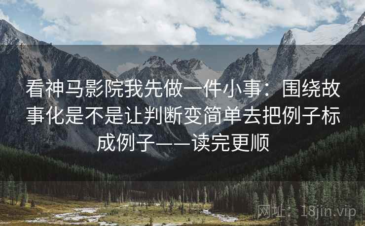 看神马影院我先做一件小事：围绕故事化是不是让判断变简单去把例子标成例子——读完更顺