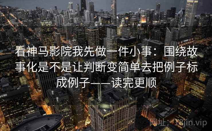 看神马影院我先做一件小事：围绕故事化是不是让判断变简单去把例子标成例子——读完更顺