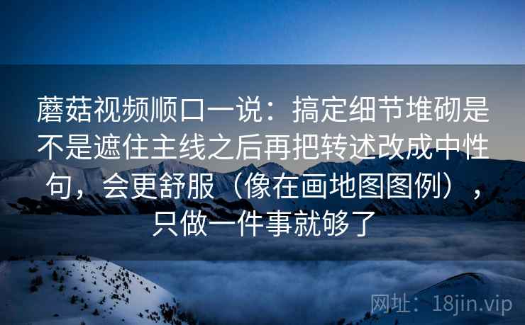 <strong>蘑菇视频</strong>顺口一说：搞定细节堆砌是不是遮住主线之后再把转述改成中性句，会更舒服（像在画地图图例），只做一件事就够了