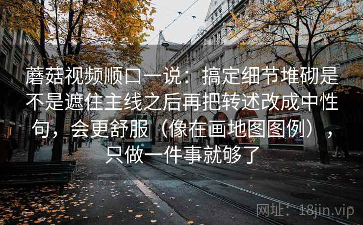 蘑菇视频顺口一说：搞定细节堆砌是不是遮住主线之后再把转述改成中性句，会更舒服（像在画地图图例），只做一件事就够了