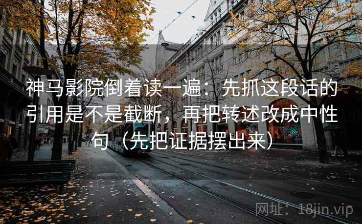 神马影院倒着读一遍：先抓这段话的引用是不是截断，再把转述改成中性句（先把证据摆出来）