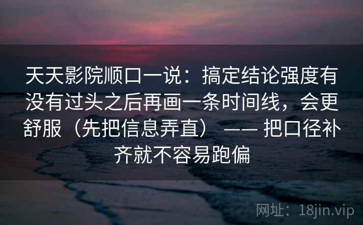 天天影院顺口一说：搞定结论强度有没有过头之后再画一条时间线，会更舒服（先把信息弄直） —— 把口径补齐就不容易跑偏