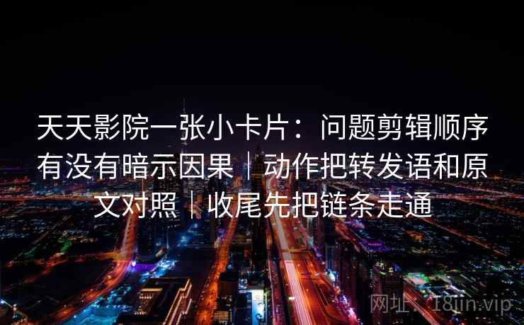 天天影院一张小卡片：问题剪辑顺序有没有暗示因果｜动作把转发语和原文对照｜收尾先把链条走通