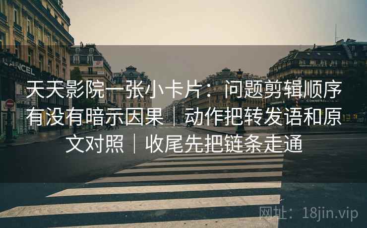 天天影院一张小卡片：问题剪辑顺序有没有暗示因果｜动作把转发语和原文对照｜收尾先把链条走通