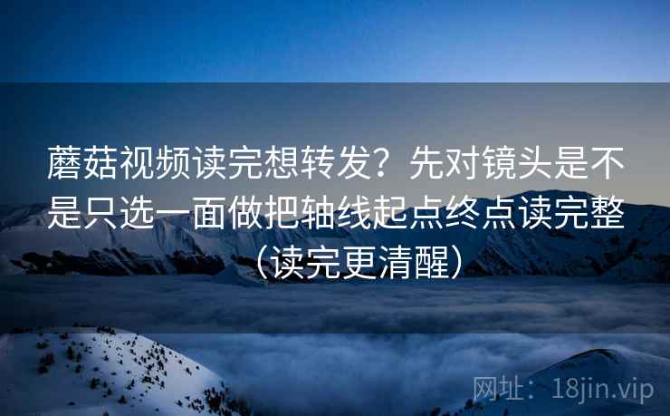 蘑菇视频读完想转发？先对镜头是不是只选一面做把轴线起点终点读完整（读完更清醒）