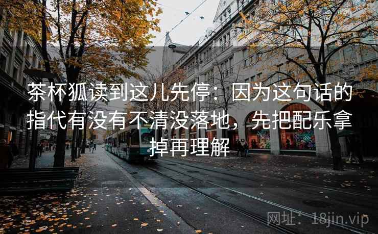 茶杯狐读到这儿先停：因为这句话的指代有没有不清没落地，先把配乐拿掉再理解