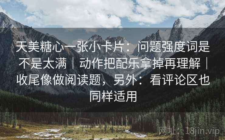 天美糖心一张小卡片：问题强度词是不是太满｜动作把配乐拿掉再理解｜收尾像做阅读题，另外：看评论区也同样适用