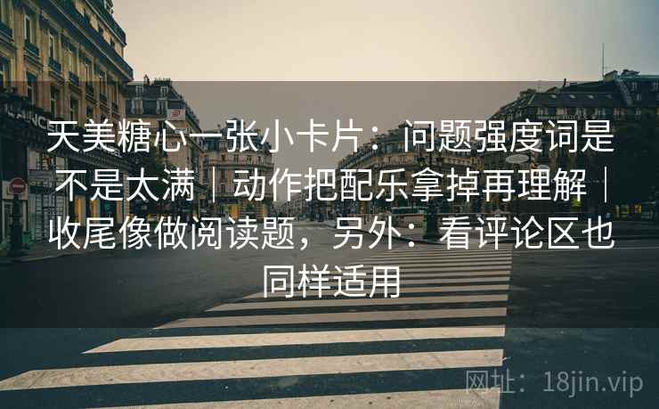 天美糖心一张小卡片：问题强度词是不是太满｜动作把配乐拿掉再理解｜收尾像做阅读题，另外：看评论区也同样适用