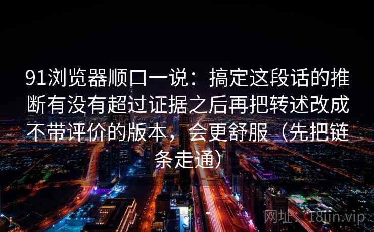 91浏览器顺口一说：搞定这段话的推断有没有超过证据之后再把转述改成不带评价的版本，会更舒服（先把链条走通）