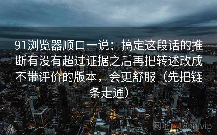 91浏览器顺口一说：搞定这段话的推断有没有超过证据之后再把转述改成不带评价的版本，会更舒服（先把链条走通）