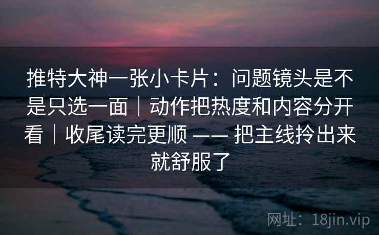 推特大神一张小卡片：问题镜头是不是只选一面｜动作把热度和内容分开看｜收尾读完更顺 —— 把主线拎出来就舒服了