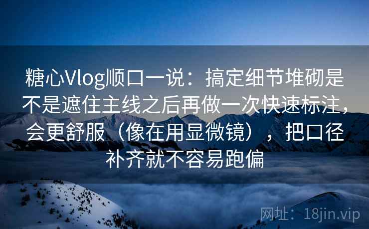 糖心Vlog顺口一说：搞定细节堆砌是不是遮住主线之后再做一次快速标注，会更舒服（像在用显微镜），把口径补齐就不容易跑偏