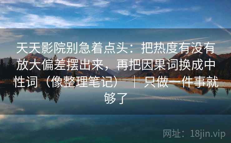 天天影院别急着点头：把热度有没有放大偏差摆出来，再把因果词换成中性词（像整理笔记） ｜ 只做一件事就够了