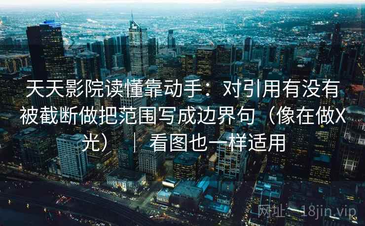 天天影院读懂靠动手：对引用有没有被截断做把范围写成边界句（像在做X光） ｜ 看图也一样适用