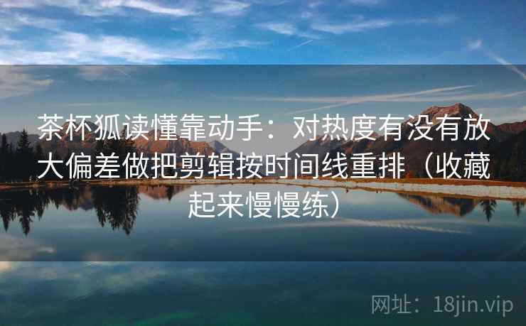 茶杯狐读懂靠动手：对热度有没有放大偏差做把剪辑按时间线重排（收藏起来慢慢练）