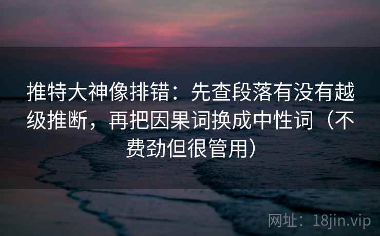 推特大神像排错：先查段落有没有越级推断，再把因果词换成中性词（不费劲但很管用）