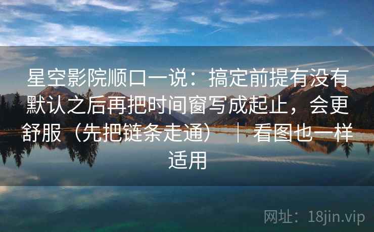 星空影院顺口一说：搞定前提有没有默认之后再把时间窗写成起止，会更舒服（先把链条走通） ｜ 看图也一样适用