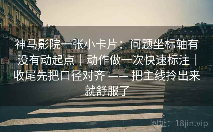 神马影院一张小卡片：问题坐标轴有没有动起点｜动作做一次快速标注｜收尾先把口径对齐 —— 把主线拎出来就舒服了