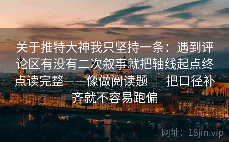 关于推特大神我只坚持一条：遇到评论区有没有二次叙事就把轴线起点终点读完整——像做阅读题 ｜ 把口径补齐就不容易跑偏
