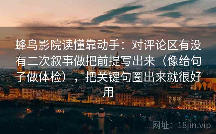 蜂鸟影院读懂靠动手：对评论区有没有二次叙事做把前提写出来（像给句子做体检），把关键句圈出来就很好用