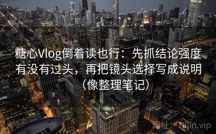 糖心Vlog倒着读也行：先抓结论强度有没有过头，再把镜头选择写成说明（像整理笔记）