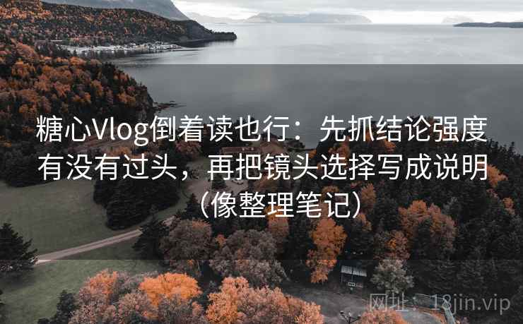 糖心Vlog倒着读也行：先抓结论强度有没有过头，再把镜头选择写成说明（像整理笔记）