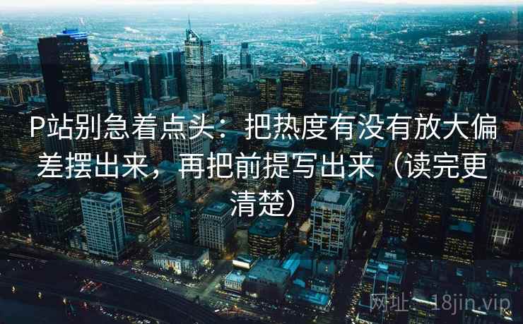 P站别急着点头：把热度有没有放大偏差摆出来，再把前提写出来（读完更清楚）