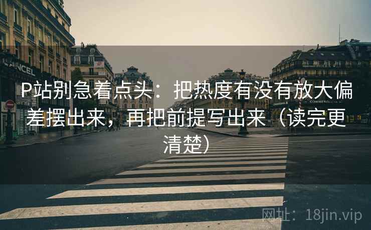 P站别急着点头：把热度有没有放大偏差摆出来，再把前提写出来（读完更清楚）