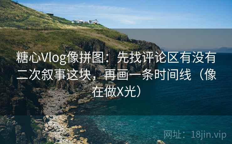 糖心Vlog像拼图：先找评论区有没有二次叙事这块，再画一条时间线（像在做X光）