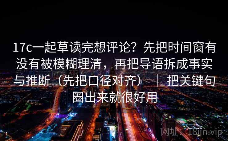17c一起草读完想评论？先把时间窗有没有被模糊理清，再把导语拆成事实与推断（先把口径对齐） ｜ 把关键句圈出来就很好用