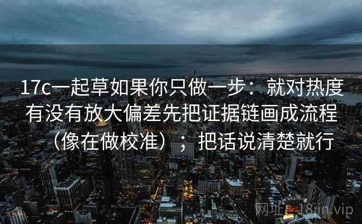 17c一起草如果你只做一步：就对热度有没有放大偏差先把证据链画成流程（像在做校准）；把话说清楚就行