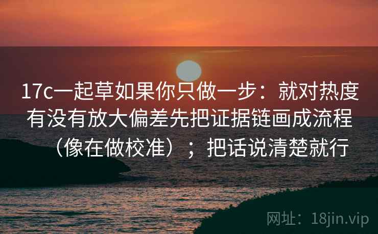 17c一起草如果你只做一步：就对热度有没有放大偏差先把证据链画成流程（像在做校准）；把话说清楚就行